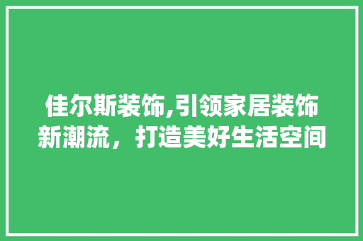 佳尔斯装饰,引领家居装饰新潮流，打造美好生活空间_佳尔斯装饰 佳尔斯装饰,引领家居装饰新潮流，打造美好生活空间_佳尔斯装饰 家居装饰