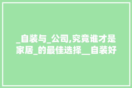 _自装与_公司,究竟谁才是家居_的最佳选择__自装好还是_公司好，自装和公司装修的区别与优势。