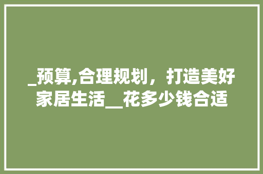 _预算,合理规划，打造美好家居生活__花多少钱合适