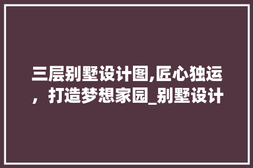 三层别墅设计图,匠心独运，打造梦想家园_别墅设计全套设计图三层