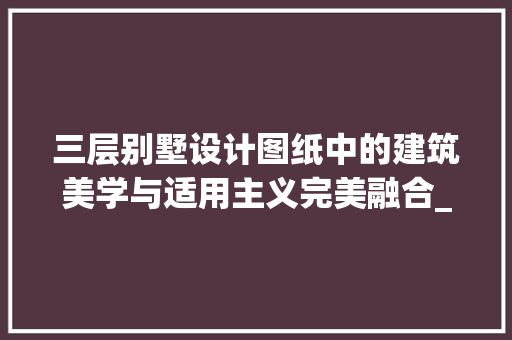 三层别墅设计图纸中的建筑美学与适用主义完美融合_三层别墅设计图纸建筑设计作业