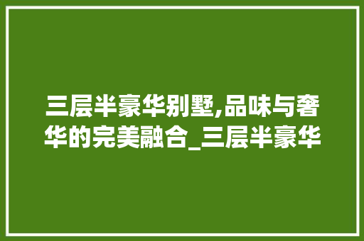 三层半豪华别墅,品味与奢华的完美融合_三层半豪华别墅设计图片 二手房