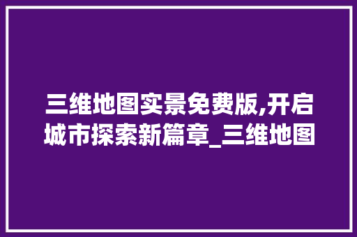三维地图实景免费版,开启城市探索新篇章_三维地图实景免费版 家居设计