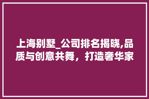 上海别墅_公司排名揭晓,品质与创意共舞，打造奢华家居新标杆_上海_别墅公司排名
