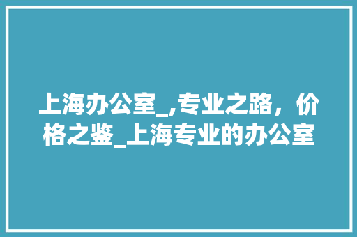 上海办公室_,专业之路，价格之鉴_上海专业的办公室_多少钱 装修知识