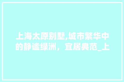 上海太原别墅,城市繁华中的静谧绿洲，宜居典范_上海太原别墅介绍