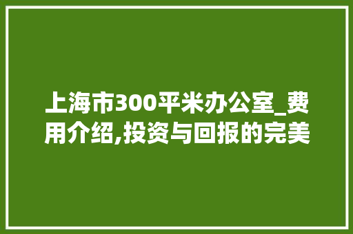 上海市300平米办公室_费用介绍,投资与回报的完美平衡_上海市300平米办公室_费用 二手房