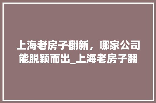 上海老房子翻新，哪家公司能脱颖而出_上海老房子翻新哪家公司好 家居装饰