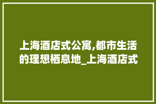 上海酒店式公寓,都市生活的理想栖息地_上海酒店式公寓 家居设计