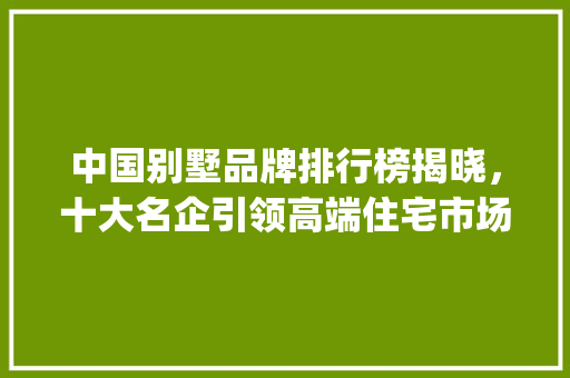 中国别墅品牌排行榜揭晓，十大名企引领高端住宅市场新风尚_中国十大别墅品牌排行榜