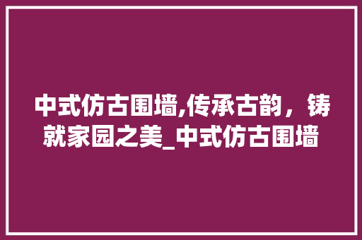 中式仿古围墙,传承古韵，铸就家园之美_中式仿古围墙 家居设计