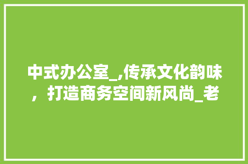 中式办公室_,传承文化韵味，打造商务空间新风尚_老板中式办公室_小型 家居设计