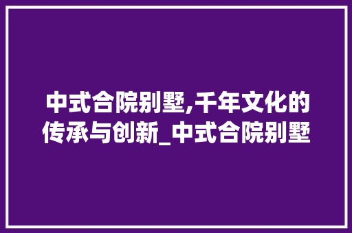 中式合院别墅,千年文化的传承与创新_中式合院别墅的由来 装修知识