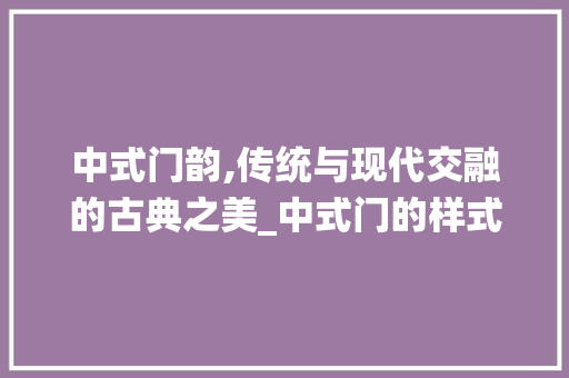 中式门韵,传统与现代交融的古典之美_中式门的样式种类图片大全 买房须知