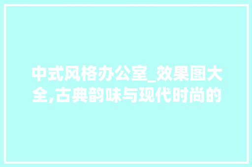 中式风格办公室_效果图大全,古典韵味与现代时尚的完美融合_办公室_效果图大全中式风格