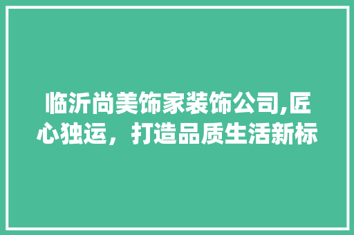 临沂尚美饰家装饰公司,匠心独运，打造品质生活新标杆_临沂尚美饰家装饰公司邮编 家居装饰