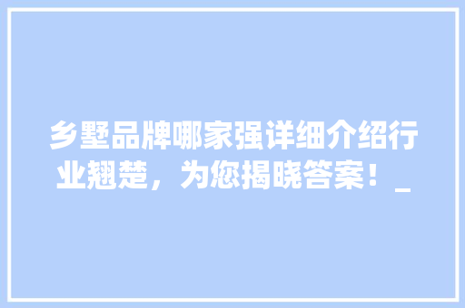 乡墅品牌哪家强详细介绍行业翘楚，为您揭晓答案！_乡墅哪家公司好 家居装饰