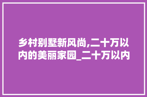 乡村别墅新风尚,二十万以内的美丽家园_二十万以内的农村别墅图片
