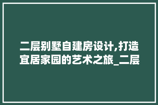二层别墅自建房设计,打造宜居家园的艺术之旅_二层别墅自建房设计图纸 二手房