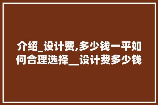 介绍_设计费,多少钱一平如何合理选择__设计费多少钱一平 家居装饰
