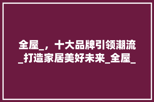 全屋_，十大品牌引领潮流_打造家居美好未来_全屋_十大品牌 家居设计