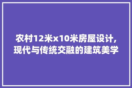 农村12米x10米房屋设计,现代与传统交融的建筑美学_农村12米x10米房屋设计