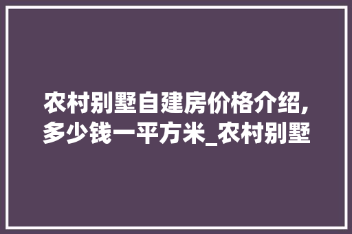 农村别墅自建房价格介绍,多少钱一平方米_农村别墅自建房多少钱一平方米