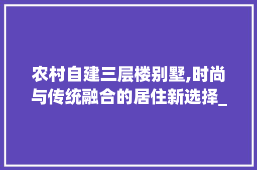 农村自建三层楼别墅,时尚与传统融合的居住新选择_2020年农村自建三层楼别墅 二手房