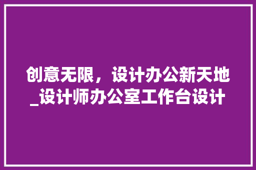 创意无限，设计办公新天地_设计师办公室工作台设计介绍_设计师办公室设计创意工作台