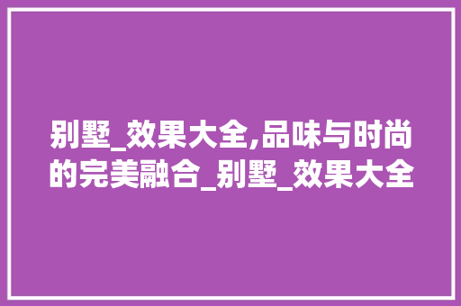 别墅_效果大全,品味与时尚的完美融合_别墅_效果大全图片