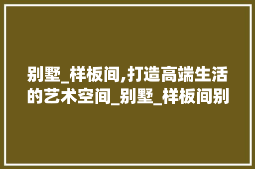 别墅_样板间,打造高端生活的艺术空间_别墅_样板间别墅_例子