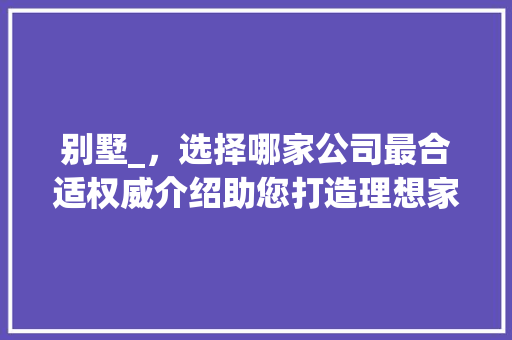 别墅_，选择哪家公司最合适权威介绍助您打造理想家园_别墅_公司哪家合适 家居装饰