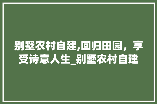 别墅农村自建,回归田园，享受诗意人生_别墅农村自建房 买房须知