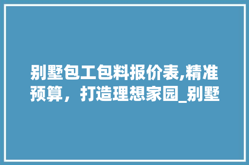 别墅包工包料报价表,精准预算，打造理想家园_别墅包工包料报价表怎么写 买房须知