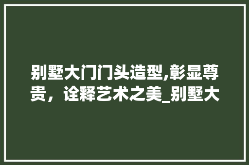 别墅大门门头造型,彰显尊贵，诠释艺术之美_别墅大门门头造型图片大全