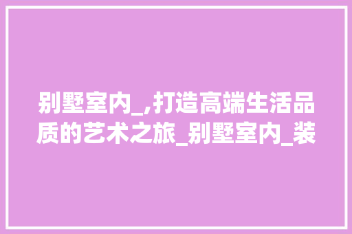 别墅室内_,打造高端生活品质的艺术之旅_别墅室内_装漯 装修知识