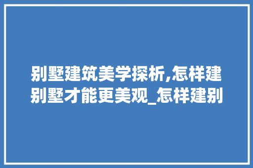 别墅建筑美学探析,怎样建别墅才能更美观_怎样建别墅比较好看图片