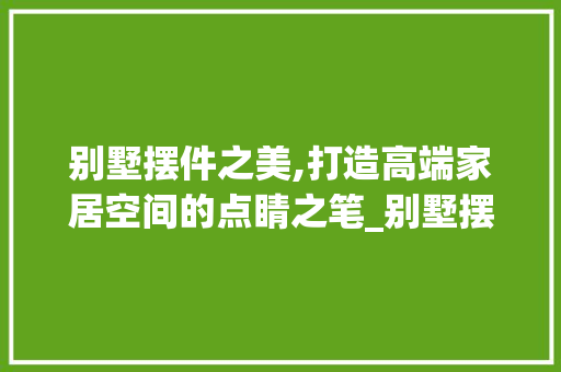 别墅摆件之美,打造高端家居空间的点睛之笔_别墅摆件效果图大全