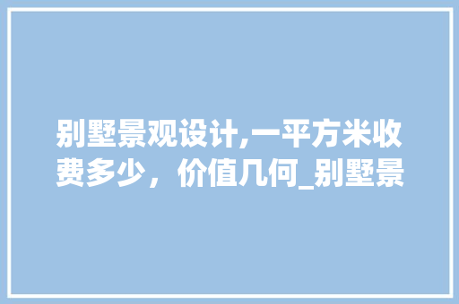 别墅景观设计,一平方米收费多少，价值几何_别墅景观设计收费多少钱一平方米