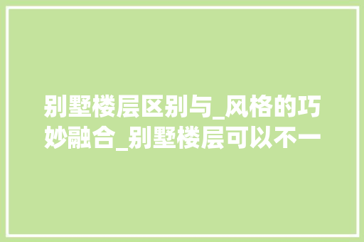别墅楼层区别与_风格的巧妙融合_别墅楼层可以不一样的_风格吗