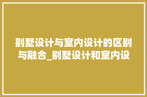 别墅设计与室内设计的区别与融合_别墅设计和室内设计有区别吗