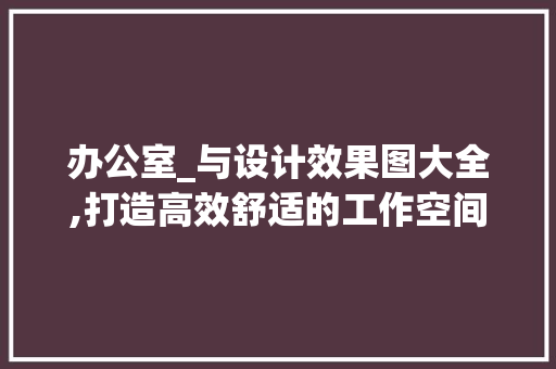 办公室_与设计效果图大全,打造高效舒适的工作空间_办公室_与设计效果图大全