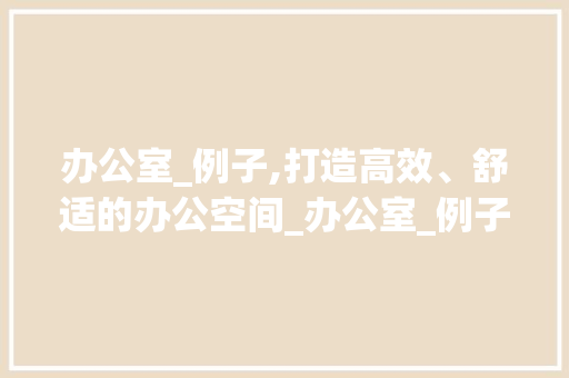 办公室_例子,打造高效、舒适的办公空间_办公室_例子文案 二手房