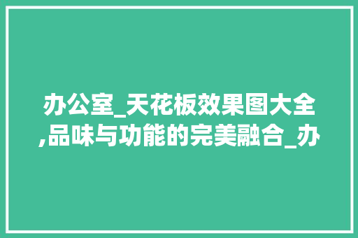 办公室_天花板效果图大全,品味与功能的完美融合_办公室_天花效果图大全