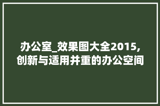 办公室_效果图大全2015,创新与适用并重的办公空间设计潮流_办公室_效果图大全2015 二手房