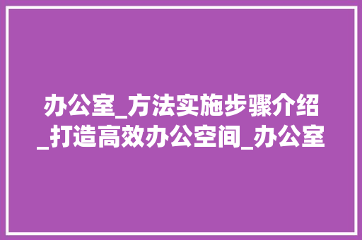 办公室_方法实施步骤介绍_打造高效办公空间_办公室_方法实施步骤