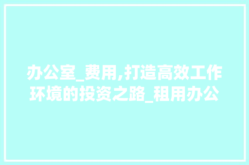 办公室_费用,打造高效工作环境的投资之路_租用办公室_费用