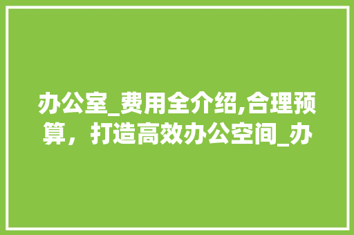 办公室_费用全介绍,合理预算，打造高效办公空间_办公室_全部费用要多少