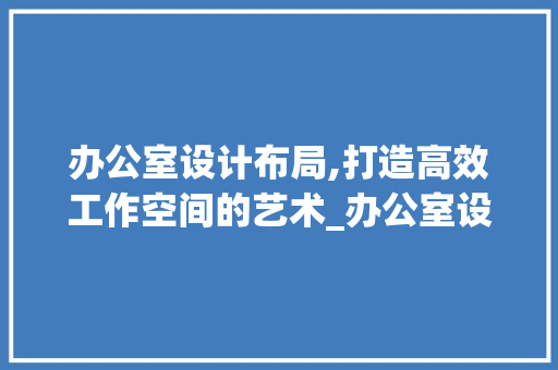 办公室设计布局,打造高效工作空间的艺术_办公室设计布局图片大全