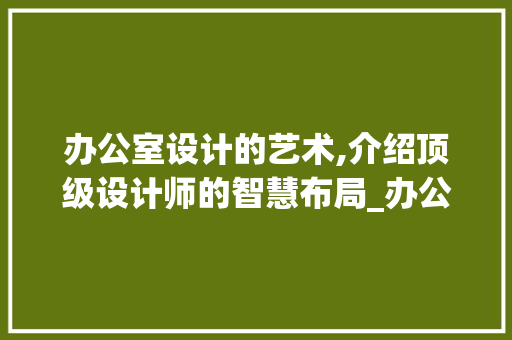 办公室设计的艺术,介绍顶级设计师的智慧布局_办公室设计顶级设计师 买房须知